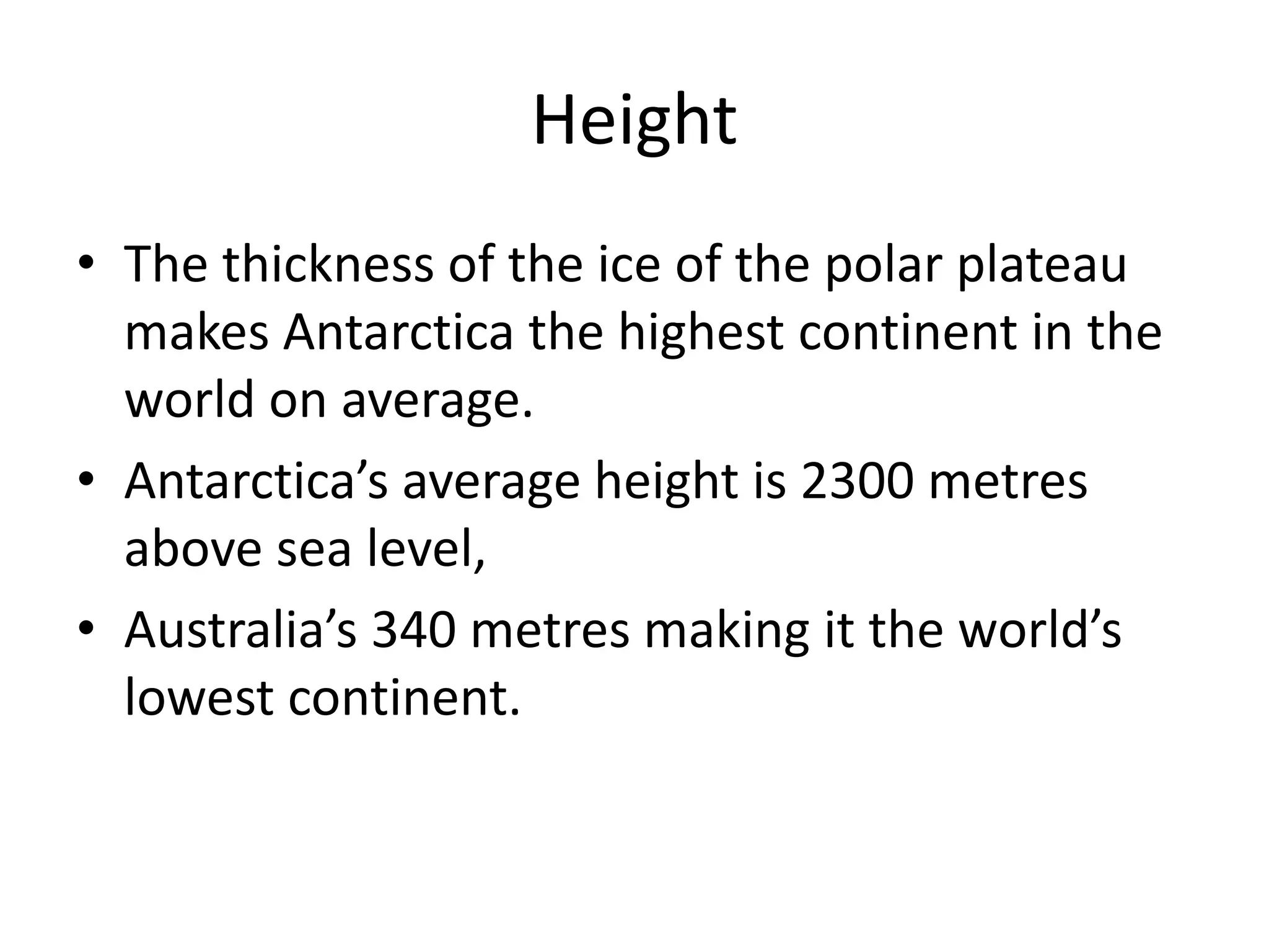 Height
• The thickness of the ice of the polar plateau
makes Antarctica the highest continent in the
world on average.
• Antarctica’s average height is 2300 metres
above sea level,
• Australia’s 340 metres making it the world’s
lowest continent.
 