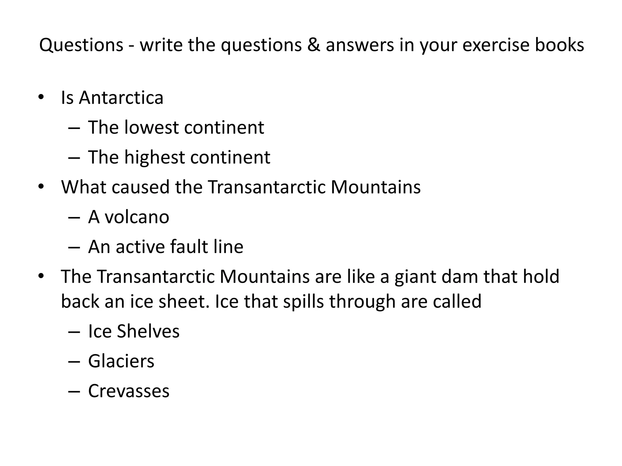 Questions - write the questions & answers in your exercise books
• Is Antarctica
– The lowest continent
– The highest continent
• What caused the Transantarctic Mountains
– A volcano
– An active fault line
• The Transantarctic Mountains are like a giant dam that hold
back an ice sheet. Ice that spills through are called
– Ice Shelves
– Glaciers
– Crevasses
 
