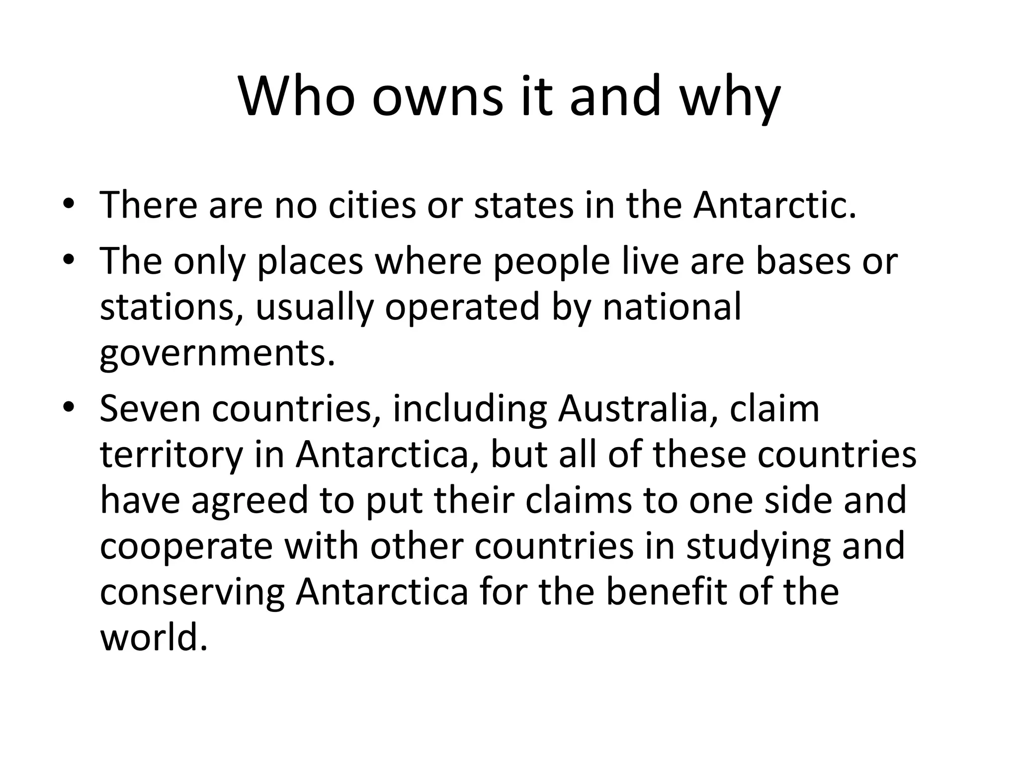 Who owns it and why
• There are no cities or states in the Antarctic.
• The only places where people live are bases or
stations, usually operated by national
governments.
• Seven countries, including Australia, claim
territory in Antarctica, but all of these countries
have agreed to put their claims to one side and
cooperate with other countries in studying and
conserving Antarctica for the benefit of the
world.
 