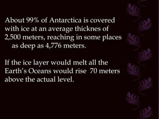 About 99% of Antarctica is covered with ice at an average thicknes of 2,500 meters, reaching in some places  as deep as 4,776 meters. If the ice layer would melt all the Earth’s Oceans would rise  70 meters above the actual level.  