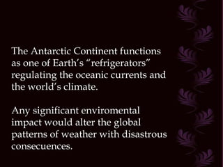The Antarctic Continent functions as one of Earth’s “refrigerators” regulating the oceanic currents and the world’s climate. Any significant enviromental impact would alter the global patterns of weather with disastrous consecuences. 
