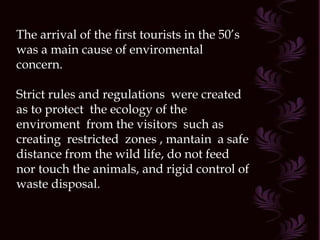 The arrival of the first tourists in the 50’s was a main cause of enviromental concern. Strict rules and regulations  were created as to protect  the ecology of the enviroment  from the visitors  such as creating  restricted  zones , mantain  a safe distance from the wild life, do not feed nor touch the animals, and rigid control of waste disposal. 