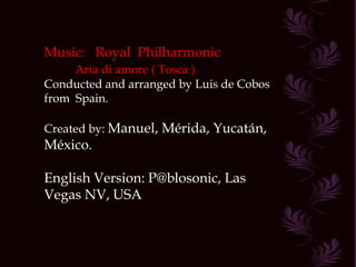 Music:  Royal  Philharmonic Aria di amore ( Tosca ) Conducted and arranged by Luis de Cobos from  Spain. Created by:  Manuel, Mérida, Yucatán, México. English Version: P@blosonic, Las Vegas NV, USA 