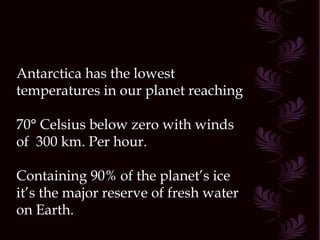 Antarctica has the lowest temperatures in our planet reaching  70° Celsius below zero with winds of  300 km. Per hour. Containing 90% of the planet’s ice it’s the major reserve of fresh water on Earth.  