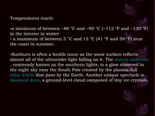Temperatures reach: a minimum of between −80 °C and −90 °C (−112 °F and −130 °F) in the interior in winter a maximum of between 5 °C and 15 °C (41 °F and 59 °F) near the coast in summer.  Sunburn is often a health issue as the snow surface reflects almost all of the ultraviolet light falling on it. The  aurora  australis , commonly known as the southern lights, is a glow observed in the night sky near the South Pole created by the plasma-full  solar winds  that pass by the Earth. Another unique spectacle is  diamond dust , a ground-level cloud composed of tiny ice crystals.  