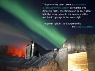This photo has been taken at  Amundsen -Scott South Pole Station  during the long Antarctic night. The station can be seen at far left, the power plant in the center and the mechanic's garage in the lower right.  The green light in the background is  the  Aurora  Australis . 