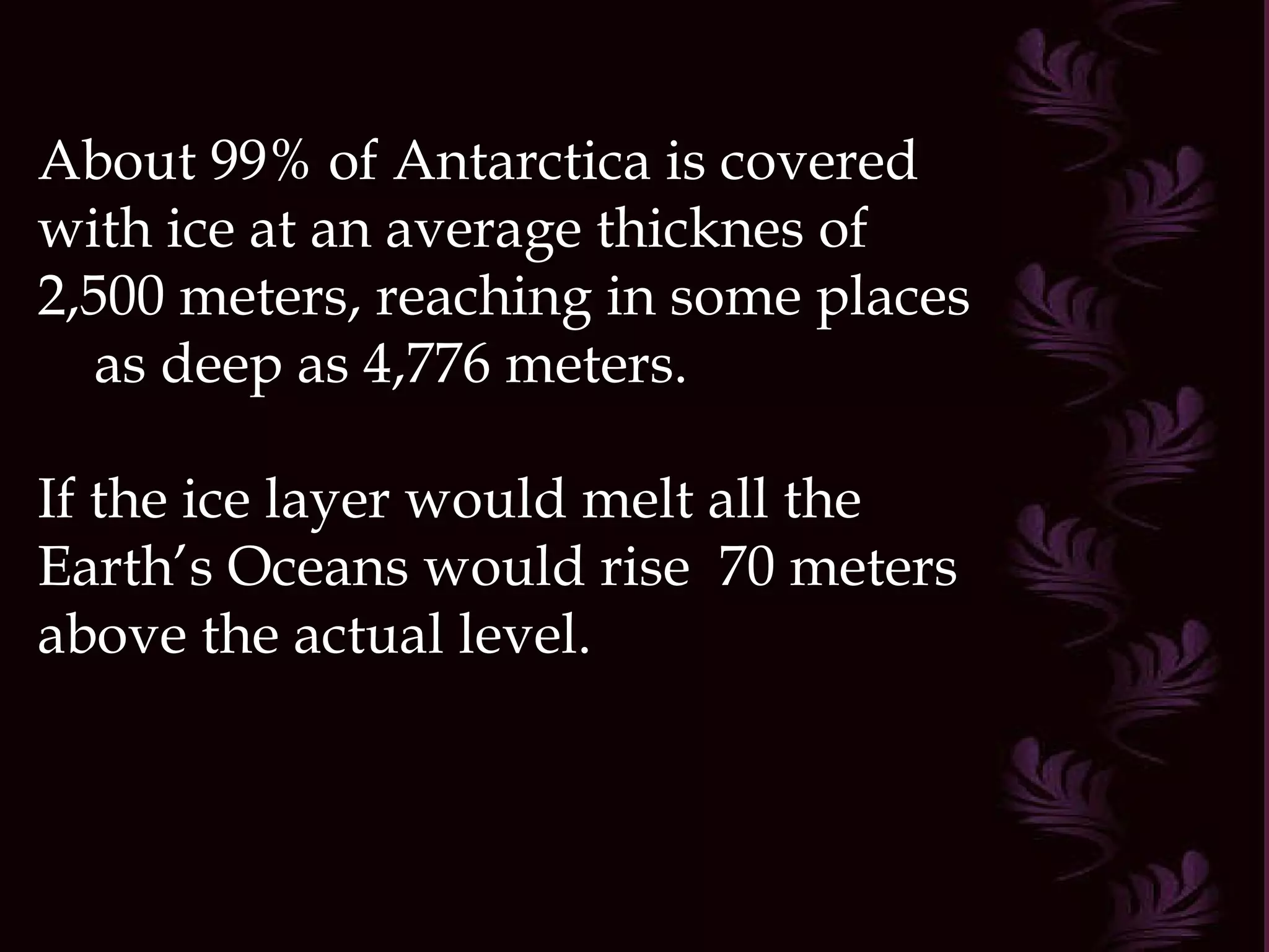 About 99% of Antarctica is covered with ice at an average thicknes of 2,500 meters, reaching in some places  as deep as 4,776 meters. If the ice layer would melt all the Earth’s Oceans would rise  70 meters above the actual level.  