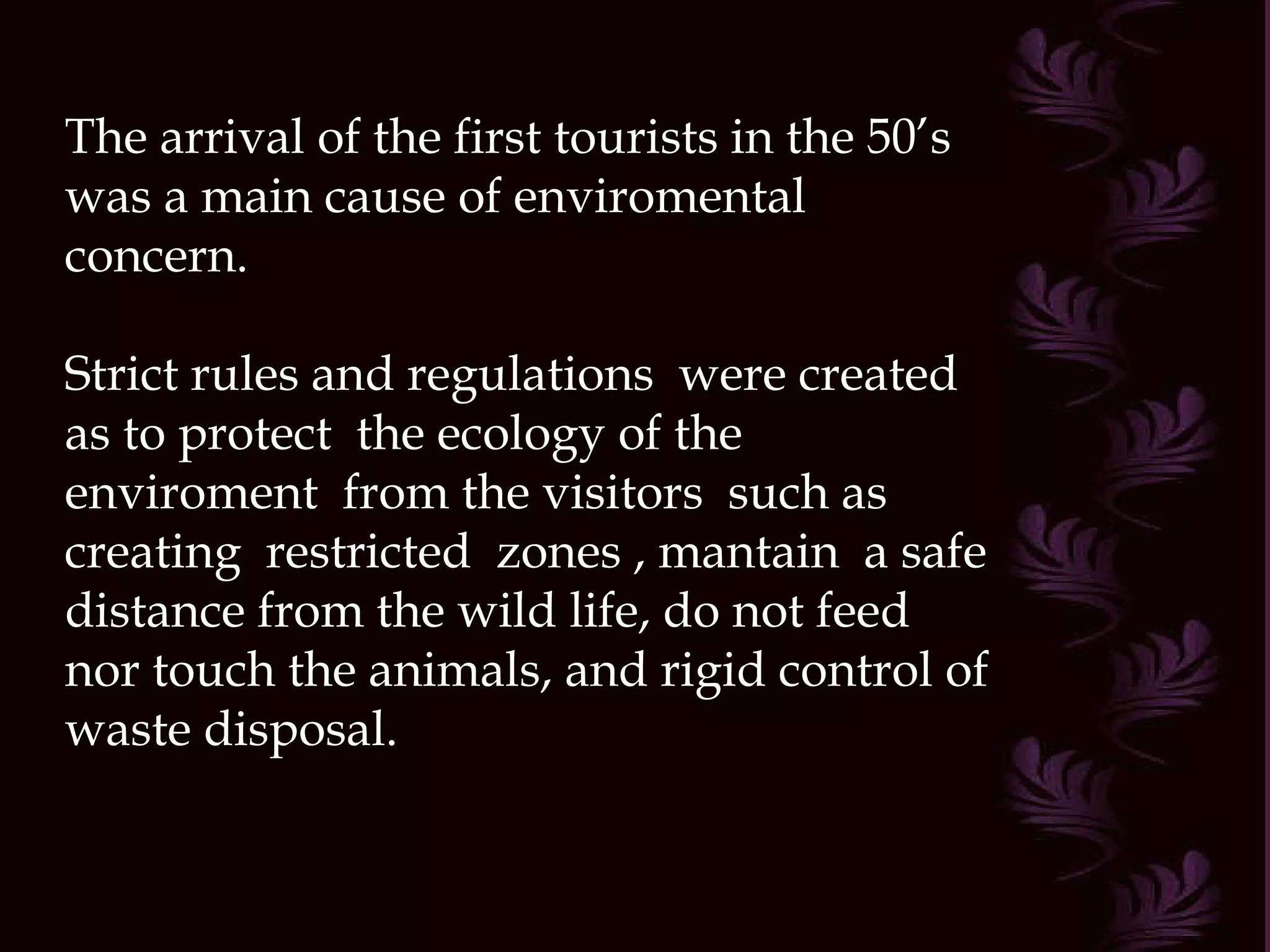 The arrival of the first tourists in the 50’s was a main cause of enviromental concern. Strict rules and regulations  were created as to protect  the ecology of the enviroment  from the visitors  such as creating  restricted  zones , mantain  a safe distance from the wild life, do not feed nor touch the animals, and rigid control of waste disposal. 