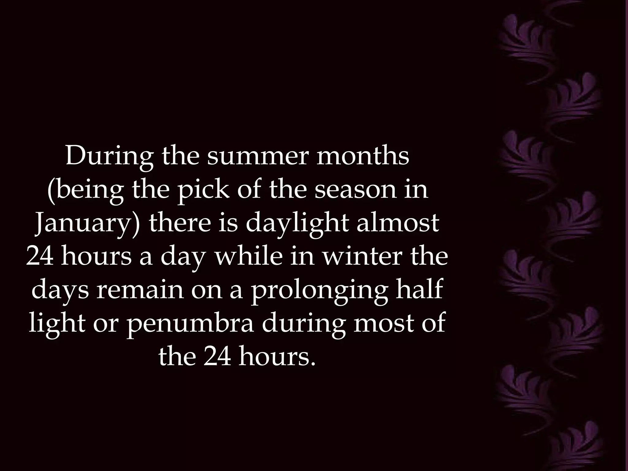 During the summer months (being the pick of the season in January) there is daylight almost 24 hours a day while in winter the days remain on a prolonging half light or penumbra during most of the 24 hours. 