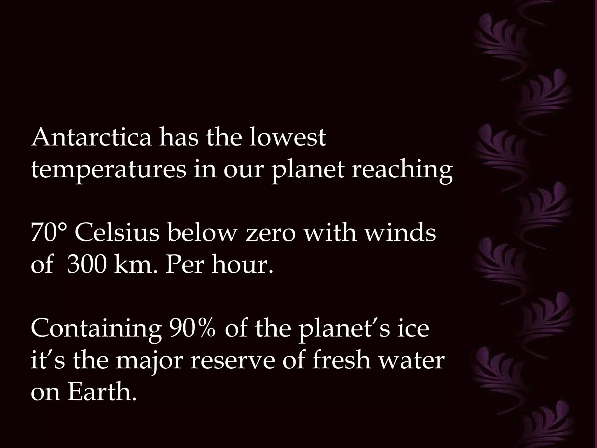 Antarctica has the lowest temperatures in our planet reaching  70° Celsius below zero with winds of  300 km. Per hour. Containing 90% of the planet’s ice it’s the major reserve of fresh water on Earth.  