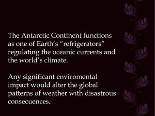 The Antarctic Continent functions as one of Earth’s “refrigerators” regulating the oceanic currents and the world’s climate. Any significant enviromental impact would alter the global patterns of weather with disastrous consecuences. 