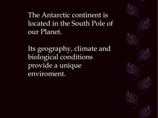 The Antarctic continent is located in the South Pole of our Planet. Its geography, climate and biological conditions provide a unique enviroment. 