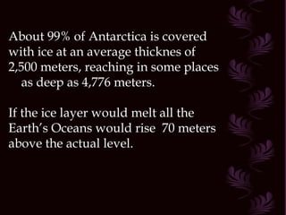 About 99% of Antarctica is covered
with ice at an average thicknes of
2,500 meters, reaching in some places
   as deep as 4,776 meters.

If the ice layer would melt all the
Earth’s Oceans would rise 70 meters
above the actual level.
 