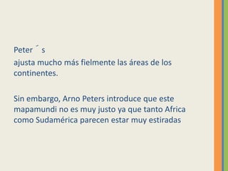 Peter´s
ajusta mucho más fielmente las áreas de los
continentes.
Sin embargo, Arno Peters introduce que este
mapamundi no es muy justo ya que tanto Africa
como Sudamérica parecen estar muy estiradas
 