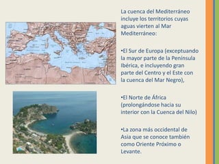 La cuenca del Mediterráneo
incluye los territorios cuyas
aguas vierten al Mar
Mediterráneo:
•El Sur de Europa (exceptuando
la mayor parte de la Península
Ibérica, e incluyendo gran
parte del Centro y el Este con
la cuenca del Mar Negro),
•El Norte de África
(prolongándose hacia su
interior con la Cuenca del Nilo)
•La zona más occidental de
Asia que se conoce también
como Oriente Próximo o
Levante.
 