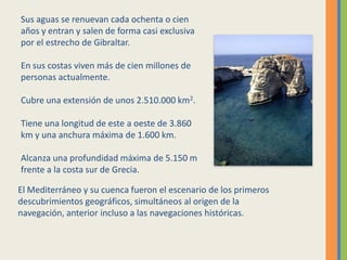 El Mediterráneo y su cuenca fueron el escenario de los primeros
descubrimientos geográficos, simultáneos al origen de la
navegación, anterior incluso a las navegaciones históricas.
Sus aguas se renuevan cada ochenta o cien
años y entran y salen de forma casi exclusiva
por el estrecho de Gibraltar.
En sus costas viven más de cien millones de
personas actualmente.
Cubre una extensión de unos 2.510.000 km2.
Tiene una longitud de este a oeste de 3.860
km y una anchura máxima de 1.600 km.
Alcanza una profundidad máxima de 5.150 m
frente a la costa sur de Grecia.
 