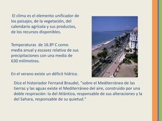 El clima es el elemento unificador de
los paisajes, de la vegetación, del
calendario agrícola y sus productos,
de los recursos disponibles.
Temperaturas de 16.8º C como
media anual y escasez relativa de sus
precipitaciones con una media de
630 milímetros.
En el verano existe un déficit hídrico.
Dice el historiador Fernand Braudel, "sobre el Mediterráneo de las
tierras y las aguas existe el Mediterráneo del aire, construido por una
doble respiración: la del Atlántico, responsable de sus alteraciones y la
del Sahara, responsable de su quietud."
 