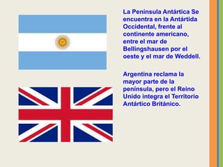 La Península Antártica Se
encuentra en la Antártida
Occidental, frente al
continente americano,
entre el mar de
Bellingshausen por el
oeste y el mar de Weddell.
Argentina reclama la
mayor parte de la
península, pero el Reino
Unido integra el Territorio
Antártico Británico.
 