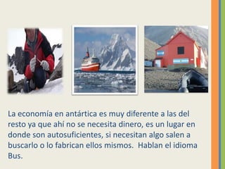 La economía en antártica es muy diferente a las del
resto ya que ahí no se necesita dinero, es un lugar en
donde son autosuficientes, si necesitan algo salen a
buscarlo o lo fabrican ellos mismos. Hablan el idioma
Bus.
 