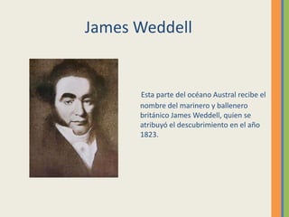 Esta parte del océano Austral recibe el
nombre del marinero y ballenero
británico James Weddell, quien se
atribuyó el descubrimiento en el año
1823.
James Weddell
 