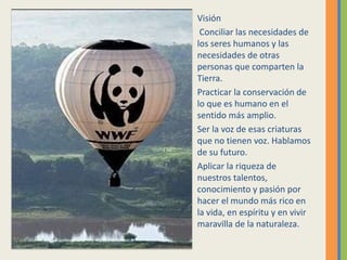 Visión
Conciliar las necesidades de
los seres humanos y las
necesidades de otras
personas que comparten la
Tierra.
Practicar la conservación de
lo que es humano en el
sentido más amplio.
Ser la voz de esas criaturas
que no tienen voz. Hablamos
de su futuro.
Aplicar la riqueza de
nuestros talentos,
conocimiento y pasión por
hacer el mundo más rico en
la vida, en espíritu y en vivir
maravilla de la naturaleza.
 