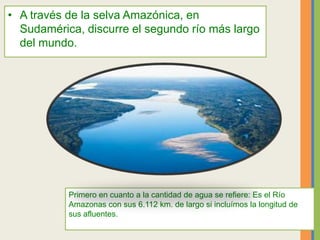 • A través de la selva Amazónica, en
Sudamérica, discurre el segundo río más largo
del mundo.
Primero en cuanto a la cantidad de agua se refiere: Es el Río
Amazonas con sus 6.112 km. de largo si incluímos la longitud de
sus afluentes.
 