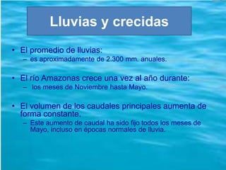 Lluvias y crecidas
• El promedio de lluvias:
– es aproximadamente de 2.300 mm. anuales.
• El río Amazonas crece una vez al año durante:
– los meses de Noviembre hasta Mayo.
• El volumen de los caudales principales aumenta de
forma constante.
– Este aumento de caudal ha sido fijo todos los meses de
Mayo, incluso en épocas normales de lluvia.
 