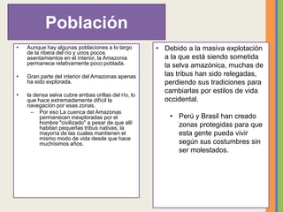 Población
• Aunque hay algunas poblaciones a lo largo
de la ribera del río y unos pocos
asentamientos en el interior, la Amazonia
permanece relativamente poco poblada.
• Gran parte del interior del Amazonas apenas
ha sido explorada.
• la densa selva cubre ambas orillas del río, lo
que hace extremadamente difícil la
navegación por esas zonas.
– Por eso La cuenca del Amazonas
permanecen inexploradas por el
hombre "civilizado" a pesar de que allí
habitan pequeñas tribus nativas, la
mayoría de las cuales mantienen el
mismo modo de vida desde que hace
muchísimos años.
• Debido a la masiva explotación
a la que está siendo sometida
la selva amazónica, muchas de
las tribus han sido relegadas,
perdiendo sus tradiciones para
cambiarlas por estilos de vida
occidental.
• Perú y Brasil han creado
zonas protegidas para que
esta gente pueda vivir
según sus costumbres sin
ser molestados.
 