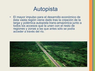 Autopista
• El mayor impulso para el desarrollo económico de
ésta vasta región viene dado tras la creación de la
larga y polémica autopista trans-amazónica junto a
todos los accesos que la unen con el resto de
regiones y zonas a las que antes sólo se podía
acceder a través del río.
 
