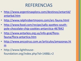 REFERENCIAS
• http://www.argentinaxplora.com/destinos/antartid/
antarbal.htm
• http://www.ralphrobertmoore.com/arc-fauna.html
• http://www.food.com/recipe/sally-ayottes-south-
pole-chocolate-chip-cookies-antarctica-467842
• http://www.antarkos.org.uy/info-gral/flora-
fauna/flora-antartica.htm
• http://www.ancystrus.com.ar/articulos/amazonas.ht
m
• http://www.lighthouse-
foundation.org/index.php?id=148&L=2
 