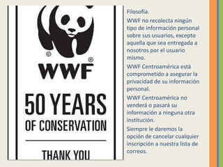 Filosofía.
WWF no recolecta ningún
tipo de información personal
sobre sus usuarios, excepto
aquella que sea entregada a
nosotros por el usuario
mismo.
WWF Centroamérica está
comprometido a asegurar la
privacidad de su información
personal.
WWF Centroamérica no
venderá o pasará su
información a ninguna otra
institución.
Siempre le daremos la
opción de cancelar cualquier
inscripción a nuestra lista de
correos.
 