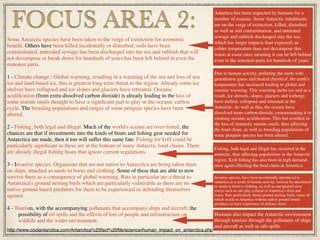 Some Antarctic species have been taken to the verge of extinction for economic
beneﬁt. Others have been killed incidentally or disturbed, soils have been
contaminated, untreated sewage has been discharged into the sea and rubbish that will
not decompose or break down for hundreds of years has been left behind in even the
remotest parts.
1 - Climate change / Global warming, resulting in a warming of the sea and loss of sea
ice and land-based ice, this is greatest long-term threat to the region. Already some ice
shelves have collapsed and ice slopes and glaciers have retreated. Oceanic
acidiﬁcation (from extra dissolved carbon dioxide) is already leading to the loss of
some marine snails thought to have a signiﬁcant part to play in the oceanic carbon
cycle. The breeding populations and ranges of some penguin species have been
altered.
2 - Fishing, both legal and illegal. Much of the world's oceans are over-ﬁshed, the
chances are that if investments into the kinds of boats and ﬁshing gear needed for
Antarctica are made, then it too will suffer this same fate. Fishing for krill could be
particularly signiﬁcant as these are at the bottom of many Antarctic food chains. There
are already illegal ﬁshing boats that ignore current regulations.
3 - Invasive species. Organisms that are not native to Antarctica are being taken there
on ships, attached as seeds to boots and clothing. Some of these that are able to now
survive there as a consequence of global warming. Rats in particular are a threat to
Antarctica's ground nesting birds which are particularly vulnerable as there are no
native ground based predators for them to be experienced in defending themselves
against.
4 - Tourism, with the accompanying pollutants that accompany ships and aircraft, the
possibility of oil spills and the effects of lots of people and infrastructure on
wildlife and the wider environment.
FOCUS AREA 2:
Antartica has been impacted by humans for a
number of reasons. Some Antarctic inhabitants
are on the verge of extinction, killed, disturbed
as well as soil contamination, and untreated
sewage and rubbish discharged into the sea,
which has larger impacts than expected, as
colder temperature does not decompose this
waste at usual rates meaning it can be left behind
even in the remotest parts for hundreds of years
http://www.coolantarctica.com/Antarctica%20fact%20ﬁle/science/human_impact_on_antarctica.php
Due to human activity, polluting the earth with
greenhouse gases and heated chemical, the earth’s
temperature has increased leading to global and
oceanic warming. This warming melts ice and as a
result, ice shovels, slopes, glaciers and icebergs
have melted, collapsed and retreated in the
Antarctic. As well as this, the oceans have
dissolved more carbon dioxide, contaminating it or
creating oceanic acidiﬁcation. This has resulted in
the loss of Antarctic marine snails, thus affecting
the food chain, as well as breeding populations of
some penguin species has been altered.
Fishing, both legal and illegal has occurred in the
antarctic, thus affecting populations in the Antarctic
region. Krill ﬁshing has also been in high demand,
once again effecting the food chain in Antartica.
Invasive species, have been accidentally introduced to
Antartica as a result of human activity. Arrived by attachment
as seeds to boots a clothing, as well as unexpected stow
aways such as rats play a threat to Antartica’s ﬂora and
fauna. Rats particularly threat ground nesting birds, many of
which reside in Antartica without native ground based
predators to have experience of defence from.
Humans also impact the Antarctic environment
through tourism through the pollutants of ships
and aircraft as well as oils spills.
 