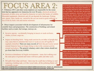 5 - Pollution, CFC's and other ozone depletors are responsible for the ozone
hole that has appeared over Antarctica for over 30 years, chemicals produced
thousands of miles away are found in Antarctic ice and in the bodies of wildlife.
Discarded equipment, chemicals and oil can degrade the landscape. Fishing
nets, plastic, lines, hooks etc. carried by the sea can result in great suffering or
loss of life by birds, ﬁsh and marine mammals.
8 - Direct impacts associated with the development of infrastructure for
scientiﬁc bases and programmes. The construction of buildings and related
facilities such as roads, fuel storage, runways etc.
• Invasive species - accidentally bringing in insects or seeds on boots,
clothes, in food, cargo etc.
•
• Impact on breeding birds - being made anxious by an inﬂux of people that
may cause them to abandon their nest or vacate an area all together if
regularly disturbed. There are many records of birds that previously nested
around Antarctic bases no longer doing so due to the constant activity
around such places. The general voluntary code is that visitors should not
go closer than 5m to any wildlife.
• Erosion or disturbance of fragile environments - many feet walking over
the same piece of ground and routes will leave paths and other scars.
•
• Oil spills from ships and boats - there may be a spill due to hitting ice and
rupturing a holding tank, or if the vessel sinks, all the polluting ﬂuids will
eventually escape.
FOCUS AREA 2: Even though human manufactured chemicals
are produced miles away from Antartica, it
has travelled and had an affect on antarctic
ice and wildlife. Not only that, but previous
discarded equipment, chemicals, oil, washed
up ﬁshing nets, plastic, lines and hooks from
human activities carried by the sea currents
that all merge together in Antarctic waters
have had an affect, killing Antarctic ﬁsh,
birds and marine mammals.
http://www.coolantarctica.com/Antarctica%20fact%20ﬁle/science/human_impact_on_antarctica.php
http://www.coolantarctica.com/Antarctica%20fact%20ﬁle/science/threats_tourism.php
As previously mentioned Ivasive
species form cargo, boots, clothes and
food is a human impact on antartica
Because of so many tourists, the
antarctic birds have been impacted
because of the uncommon attention
making them anxious, being
regularly disturbed have caused them
to abandon and vacate their nests.
Again, due to tourists, erosion of fragile
environments occurred due to ground routes
walked or driven upon too many times
leaving unnatural paths and other ‘scars’
As previously mentioned, oil spills are
another human- made negative impact in
Antartica.
 