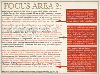 More mundane, but equally great threats to Antarctica are the effects of casual
pollution that goes along with the every day life and activities of personnel on bases
and of tourists. In a cold and slowly changing environment the effects of simple events
can be there for years. Organic material for instance can take decades to decay where
it would be gone in months even in the temperate parts of the world. The outline of
footprints on delicate cold climate moss-banks can still be seen years later.
Sewage and food waste are allowed to be disposed of at sea in Antarctica by ships and
bases on land, though increasingly scientiﬁc stations have biological treatment plants
that reduce the impact of the raw sewage before it is discharged. This is not the ideal
answer though as recent studies have shown that the sewage discharge from the
American McMurdo base in the Ross Sea region contains ﬂame retardant chemicals
known as HBCD which have been found in penguins, ﬁsh, sponges and marine worms
that live nearby. The levels of this chemical in wastewater is close to those from
highly populated regions of Europe and the USA. This chemical has been shown to
disrupt thyroid hormones affect brain development and metabolism in ﬁsh and rats.
The McMurdo base is probably not unique in this regard, the extent to which it affects
other stations around Antarctica is unknown, there are a variety of different types of
sewage treatment plants in use.
There are still large amounts of rubbish including metal items, oil and other fuels and
plastics in a variety of places in Antarctica which are where there were previously
scientiﬁc stations occupied in either the short or long-term. Once the station was no
longer needed the more valuable items would be removed, but everything else was
generally just left behind, buildings and all. Because of the extreme weather,
something like an empty oil drum can blow for miles away from the site of the base.
The picture shows abandoned machinery, sleds, vehicles, oil drums and buildings at
what used to be the Russian Leningradskaya base which closed in 1991. Today, such
remnants would have to be removed once the base was no longer in use.
FOCUS AREA 2: To elaborate on the decomposition
rates in Antartica, cold is the reason
waste takes so long to break down.
Even footprints made by tourists can
be seen on moss banks years later.
http://www.coolantarctica.com/Antarctica%20fact%20ﬁle/science/threats_pollution.php
The sewage and food waste dumped
in antarctic oceans have been found
to have ﬂame retardant chemicals
known as HBCD, which have now
been discovered in wildlife such as
penguins, ﬁsh, sponges and marine
worms. Yet another negative effect
human activity has had on Antartica.
From previous science stations
rubbish such as metal items oil, fuels,
drums, plastic, abandones machinery,
sleds vehicles and buildings have been
scattered around antarctica due to
extreme weather blowing the debris
miles across land. Luckily, a positive
aspect has been put in place that
humans have impacted on Antartica,
is that they’re removing this once a
base is no longer in use
 