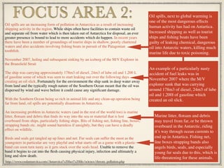 Oil spills are an increasing form of pollution in Antarctica as a result of increasing
shipping activity in the region. While ships often have facilities to contain waste oil
and separate oil from water which is then taken out of Antarctica for disposal, an ever
greater presence is bound to lead to more accidents which do happen. In recent years
there have been a number of groundings of tourist ships in shallow, poorly chartered
waters and also accidents involving ﬁshing boats in pursuit of the Patagonian
toothﬁsh.
November 2007, holing and subsequent sinking by an iceberg of the M/V Explorer in
the Bransﬁeld Strait
The ship was carrying approximately 178m3 of diesel, 24m3 of lube oil and 1,200 L
of gasoline some of which was seen to start leaking out over the following days
creating an oil slick. Fortunately for the environment the ship sank in deep water away
from land and the typically rough nature of the Southern Ocean meant that the oil was
dispersed by wind and wave before it could cause any signiﬁcant damage.
With the Southern Ocean being so rich in animal life and any clean-up operation being
far from land, oil spills are potentially disastrous in Antarctica.
An increasing problem in Antarctic waters (and in the rest of the world too) is marine
litter, ﬂotsam and debris that ﬁnds its way into the sea or material that is lost
overboard from ships, particularly ﬁshing ships. Bits of ﬁshing net, ﬁshing line, boxes,
strapping bands etc. might sound harmless if unsightly, but they can have a deadly
effect on wildlife.
Birds and seals get tangled up up lines and net. Fur seals can suffer the most as the
youngsters in particular are very playful and what starts off as a game with a plastic
band can soon turn nasty as it gets stuck over the seals head. Unable to remove the
band it begins to cut into the ﬂesh causing physical injury, infection and ultimately a
long and slow death.
FOCUS AREA 2: Oil spills, next to global warming is
one of the most dangerous effects
human activity has had on Antartica.
Increased shipping as well as tourist
ships and ﬁshing boats have been
guilty of leaking chemical, dangerous
oil into Antarctic waters, killing much
marine life due to toxic poisoning.
http://www.coolantarctica.com/Antarctica%20fact%20ﬁle/science/threats_pollution.php
An example of a particularly nasty
accident of fuel leaks was in
November 2007 where the M/V
explorer sunk that was carrying
around 178m3 of diesel, 24m3 of lube
oil and 1,200l of gasoline which
created an oil slick.
Marine litter, ﬂotsam and debris
may travel from far, or be thrown
overboard in the Antarctic, riding
it’s way through ocean currents to
end up in Antartica. Fishing net,
line boxes strapping bands also
angels birds, seals, and especially
young fur seals due to this, which is
life-threatening for these animals.
 