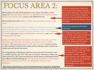 More localised, but still with the potential to cause region-wide effects, are the
impacts of ﬁshing and hunting. Mining is now prohibited under the Environmental
Protocol to the Antarctic Treaty (known as the Madrid Protocol).
More localised still are the impacts of visitors, such as scientists or tourists, to the
region.
Global change may adversely affect the Antarctic environment and its fauna and
ﬂora. For example, global warming may contribute to the break-up of large areas of
ice-shelf and cause loss of habitat for animals dependent on the ice-shelf; increasing
UV radiation may cause changes to phytoplankton communities, with impacts
occurring up the food chain.
Hunting for whales and seals drew people to the Antarctic in the early years of the
19th century and within only a few decades caused major crashes in wildlife
populations. The Antarctic fur seal was at the verge of extinction at many locations
by 1830, resulting in a decline in the sealing industry although sealing continued at a
smaller scale well into the last century.
The seal populations of Macquarie Island have been protected by the island’s status
as a wildlife sanctuary since 1933. The seals of Australia’s subantarctic islands were
further protected in 1997 when both Macquarie and the Heard and McDonald Islands
were added to the World Heritage list. The exploited seal populations of the Southern
Ocean have in recent years recovered very substantially and are no longer
endangered.
FOCUS AREA 2:
http://www.antarctica.gov.au/environment/human-impacts-in-antarctica
Luckily, in recent years, there have
been some positive impacts humans
have had on Antarctica. Awareness by
scientists or tourists have raised an
Antarctic treaty, the Madrid Protocol,
dedicated to protecting Antarctic ﬂora
and fauna.
Previously signiﬁcant information
mentioned.
UV radiation from global warming
destroying the ozone layer has caused
changes in the phytoplankton that
resides in antarctic community, which
as a whole, impacts the food chain
altogether due to human activity.
Due to poor human judgement in
the past, Antartica’s fur seal fauna
were hunted to the verge of
extinction. Luckily, a positive
impact humans have made towards
this is that seals are now protected,
and seal populations have
substantially grown, being no linger
endangered.
 