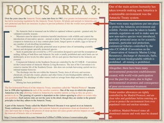 Over the years since the Antarctic Treaty came into force in 1961, ever greater environmental awareness
has led to increasing regulation by the Antarctic Treaty System. All plants and animals in Antarctica are
now protected and there are measures in place to prevent pollution of this the worlds most pristine
environment.
• No Antarctic bird or mammal can be killed or captured without a permit - granted only for
validated scientiﬁc reasons.
• Measures must be taken to minimise harmful interference with wildlife and control the
introduction of non-native species - animal or plant. To the point of not taking soil or growing
compost to Antarctica as it may contain plant seeds, fungal spores or adults, eggs or larvae of
any number of soil-dwelling invertebrates.
• The establishment of specially protected areas to protect sites of outstanding scientiﬁc
interest and designate specially protected species.
• Seals in particular are covered by a 1972 convention designed to prevent the resumption of
sealing, killing of both Ross and Antarctic fur seals is totally prohibited and catch limits are set
deliberately at low levels for other species. All six seal species that breed in the Antarctic are
covered.
• Commercial ﬁsheries in the Southern Ocean are controlled by the CCAMLR - Convention
on the Conservation of Antarctic Marine Living Resources. The aim of the Convention is to
conserve marine life of the Southern Ocean - this does not exclude harvesting carried out in a
rational manner however.
• The discharge into the sea within the Antarctic Treaty Area of all toxic and noxious
chemicals, oil and oily wastes, plastics and other forms of non-biodegradable rubbish, is
prohibited. The discharge of other wastes (such as sewage from ships and bases) is strictly
regulated.
• Mining has been prohibited.
The Environmental Protocol of the Antarctic Treaty, sometimes called the "Madrid Protocol", became
law in 1998 after legislation in each of the member countries. One of the ways in which this protects
Antarctica is by only allowing visitors to Antarctica by member nations as long as they are given a
permit to do so. The granting of a permit is dependent on the visitors agreeing to adhere to certain rules
and guidelines. Each nations rules are not the same in the detail, though they are similar in the general
principles in that they adhere to the Antarctic Treaty.
A part of the Antarctic Treaty called the Madrid Protocol (because it was agreed on at an Antarctic
Treaty conference in Madrid) requires that national Antarctic programmes clean-up abandoned work
sites and waste tips so long as the process of clean-up does not cause greater adverse impacts or cause
the removal of historic sites or monument
FOCUS AREA 3:
One of the main actions humanity has
taken towards making sure Antartica is
a sustainable environment was the
Antarctic Treaty system.
http://www.coolantarctica.com/Antarctica%20fact%20ﬁle/science/conservation.php
There were many regulations put into place
to protect the Antarctic environment and
wildlife. Permits must be taken to handle
animals, regulators on soil to make sure no
new non-native species were introduced,
specially protected areas on for scientiﬁc
purposes, particular seal protection,
commercial ﬁsheries controlled by the
rules CCAMLR (Convention on the
Conservation of Antarctic Marine Living
Resources), discharge of chemicals, fuels,
waste and non-biodegradable rubbish is
prohibited , all mining is prohibited.
Altogether, there have been many
environmental protection establishments
created, with world wide participation
over the past few years, due to higher
environmental awareness and consequence
of poor environmental treatment.
Visitor number allowances are tightly
controlled by the Madrid Protocol, and are
clear rules and guidelines before entering are
given to protect the environment from over
populated visits and unclear mistakes.
In addition, Madrid Protocol states all
abandoned stations and work must be cleaned
up.
 