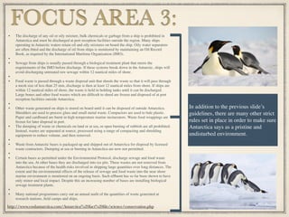 • The discharge of any oil or oily mixture, bulk chemicals or garbage from a ship is prohibited in
Antarctica and must be discharged at port reception facilities outside the region. Many ships
operating in Antarctic waters retain oil and oily mixtures on board the ship. Oily water separators
are often ﬁtted and the discharge of oil from ships is monitored by maintaining an Oil Record
Book, as required by the International Maritime Organization (IMO).
•
• Sewage from ships is usually passed through a biological treatment plant that meets the
requirements of the IMO before discharge. If these systems break down in the Antarctic, ships will
avoid discharging untreated raw sewage within 12 nautical miles of shore.
•
• Food waste is passed through a waste disposal unit that shreds the waste so that it will pass through
a mesh size of less than 25 mm, discharge is then at least 12 nautical miles from shore. If ships are
within 12 nautical miles of shore, the waste is held in holding tanks until it can be discharged.
Large bones and other food wastes which are difﬁcult to shred are frozen and disposed of at port
reception facilities outside Antarctica.
•
• Other waste generated on ships is stored on board until it can be disposed of outside Antarctica.
Shredders are used to process glass and small metal waste. Compactors are used to bale plastic.
Paper and cardboard are burnt in high temperature marine incinerators. Waste food wrappings are
frozen for later disposal in port.
• The dumping of waste or chemicals on land or at sea, or open burning of rubbish are all prohibited.
Instead, wastes are separated at source, processed using a range of compacting and shredding
equipment to reduce volume, and then removed.
•
• Waste from Antarctic bases is packaged up and shipped out of Antarctica for disposal by licensed
waste contractors. Dumping at sea or burning in Antarctica are now not permitted.
•
• Certain bases as permitted under the Environmental Protocol, discharge sewage and food waste
into the sea. At other bases they are discharged into ice pits. These wastes are not removed from
Antarctica because of the health risks involved in shipping large quantities over long distances. The
extent and the environmental effects of the release of sewage and food waste into the near shore
marine environment is monitored on an ongoing basis. Such efﬂuent has so far been shown to have
only minor and local impact. Despite this an increasing number of bases are installing biological
sewage treatment plants.
•
• Many national programmes carry out an annual audit of the quantities of waste generated at
research stations, ﬁeld camps and ships.
FOCUS AREA 3:
In addition to the previous slide’s
guidelines, there are many other strict
rules set in place in order to make sure
Antarctica says as a pristine and
undisturbed environment.
http://www.coolantarctica.com/Antarctica%20fact%20ﬁle/science/conservation.php
 