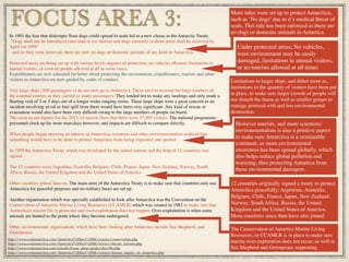 In 1991 the fear that distemper from dogs could spread to seals led to a new clause in the Antarctic Treaty.
 "Dogs shall not be introduced onto land or ice shelves and dogs currently in those areas shall be removed by
April 1st 1994"
- and so they were removed, there are now no dogs or domestic animals of any kind in Antarctica.
Protected areas are being set up with various levels degrees of protection, no vehicles allowed, limitations to
annual visitors, or even no people allowed at all in some cases.
Expeditioners are now educated far better about protecting the environment, expeditioners, tourists and other
visitors to Antarctica are now guided by codes of conduct.
Very large ships (500 passengers +) do not now go to Antarctica. These used to account for large numbers of
the counted tourists as they carried so many passengers. They tended not to make any landings and only made a
ﬂeeting visit of 2 or 3 days out of a longer wider ranging cruise. These large ships were a great concern as an
incident involving an oil or fuel spill from them would have been very signiﬁcant. Any kind of rescue or
evacuation would also have been very difﬁcult owing to the large numbers of people on board.
The most recent ﬁgures for the 2013-14 season show that there were 37,405 visitors. The national programme
personnel clock up far more man-days however, and impacts are difﬁcult to compare directly.
When people began showing an interest in Antarctica, scientists and other environmentalists realised that
something would have to be done to protect Antarctica from being exploited and spoiled.
In 1959 the Antarctica Treaty which was developed by the united nations and the help of 12 countries was
signed.
The 12 countries were Argentina, Australia, Belgium, Chile, France, Japan, New Zealand, Norway, South
Africa, Russia, the United Kingdom and the United States of America.
Other countries joined later on. The main aims of the Antarctica Treaty is to make sure that countries only use
Antarctica for peaceful purposes and no military bases are set up.
Another organisation which was specially established to look after Antarctica was the Convention on the
Conservation of Antarctic Marine Living Resources (CCAMLR) which was created in 1982 to make sure that
Antarctica's marine life is protected and over-exploitation does not happen. Over-exploitation is when some
animals are hunted to the point where they become endangered.
Other environmental organisations which have been looking after Antarctica include Sea Shepherd, and
Greenpeace.
FOCUS AREA 3: More rules were set up to protect Antarctica,
such as ‘No dogs’ due to it’s medical threat of
seals. This rule has been enforced as there are
no dogs or domestic animals in Antartica.
http://www.coolantarctica.com/Antarctica%20fact%20ﬁle/science/conservation.php
http://www.coolantarctica.com/Antarctica%20fact%20ﬁle/science/threats_tourism.php
http://www.coolantarctica.com/schools/lesson_plans/project-fact-ﬁle.php
http://www.coolantarctica.com/Antarctica%20fact%20ﬁle/science/human_impact_on_antarctica.php
Under protected areas; No vehicles,
were environment may be easily
damaged, limitations to annual visitors,
or no tourists allowed at all times
Limitations to larger ships, and dither more so,
limitations to the quantity of visitors have been put
in place, to make sure larger crowds of people will
not disturb the fauna as well as smaller groups to
manage protocol with and less environmental
destruction.
However tourists, and more scientists/
environmentalists is also a positive aspect
to make sure Antarctica is a sustainable
continent, as more environmental
awareness has been spread globally, which
also helps reduce global pollution and
warming, thus protecting Antartica from
these environmental damagers.
12 countries originally signed a treaty to protect
Antarctica peacefully; Argentina, Australia,
Belgium, Chile, France, Japan, New Zealand,
Norway, South Africa, Russia, the United
Kingdom and the United States of America.
More countries since then have also joined
The Conservation of Antartica Marine Living
Resources, or CCAMLR is in place to make sure
marine over-exploration does not occur, as well as
Sea Shepherd and Greenpeace supporting.
 