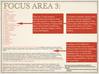 1. Ukraine.
2. USA. (4 stations)
3. Uruguay.
4. Argentina. (6 stations)
5. Russia. (4 stations)
6. Chile. (4 stations)
7. India. (2 stations)
8. Australia. (3 stattions)
9. Brazil.
10. France. (2 stations)
11. Italy (share one with France).
12. Japan. (2 stations)
13. China. (2 stations)
14. UK. (2 dtations)
15. Poland.
16. South Korea.
17. Germany. (2 stations)
18. Pakistan.
19. Belgium.
20. South Africa.
21. Bulgaria.
22. New Zealand.
23. Norway.
The Convention on the Conservation of Antarctic Seals (CCAS) was initiated in response to concerns that the
sealing industry could be re-opened after some exploratory research to investigate the viability of sealing in the
1960s.
Declining catches motivated international attempts to regulate whaling and led to the establishment of the
International Whaling Commission (IWC) which ﬁrst met in 1949. The seal populations of Macquarie Island
have been protected by the island’s status as a wildlife sanctuary since 1933. The seals of Australia’s
subantarctic islands were further protected in 1997 when both Macquarie and the Heard and McDonald Islands
were added to the World Heritage list. The exploited seal populations of the Southern Ocean have in recent years
recovered very substantially and are no longer endangered.
Declining catches motivated international attempts to regulate whaling and led to the establishment of the
International Whaling Commission (IWC) which ﬁrst met in 1949… …Since the moratorium was initiated,
whaling has been limited to one or two countries that harvest whales under the ‘scientiﬁc whaling’ provisions set
by the IWC. There are some indications that whale populations are beginning to recover but such long-lived
species with low reproductive rates are incapable of rebuilding their numbers in just a few years.
FOCUS AREA 3:
There are 11 extra countries
participating in the Antarctic treaty
from the original 12, making a united
23 which are Ukraine, Uruguay, India,
Brazil, Italy, Poland, South Korea,
Germany, Pakistan, Belgium, South
Africa and Bulgaria
http://www.funtrivia.com/askft/Question124480.html
http://www.antarctica.gov.au/environment/human-impacts-in-
antarctica
http://www.antarctica.gov.au/environment/human-impacts-in-
antarctica
12 countries originally signed a treaty
to protect Antarctica peacefully;
Argentina, Australia, Belgium, Chile,
France, Japan, New Zealand, Norway,
South Africa, Russia, the United
Kingdom and the United States of
America.
In addition to CCAMLR, the
Convention of the Conservation of
Antarctic Seals CCAS was established
to protect seals, recovering their
population rates, as well as IWC,
International Whaling Commission to
protect whale populations, that are
too, recovering.
 