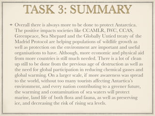 Overall there is always more to be done to protect Antarctica.
The positive impacts societies like CCAMLR, IWC, CCAS,
Greenpeace, Sea Shepard and the Globally Untied treaty of the
Madrid Protocol are helping populations of wildlife growth as
well as protection on the environment are important and useful
organisations to have. Although, more economic and physical aid
from more countries is still much needed. There is a lot of clean
up still to be done from the previous age of destruction as well as
the need for global participation in reducing chemical gasses and
global warming. On a larger scale, if more awareness was spread
to the world, without too many tourists affecting Antartica’s
environment, and every nation contributing to a greener future,
the warming and contamination of sea waters will protect
marine, land life of both ﬂora and fauna, as well as preserving
ice, and decreasing the risk of rising sea levels.
TASK 3: SUMMARY
 