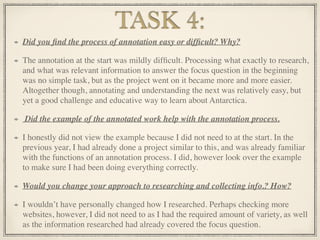 Did you ﬁnd the process of annotation easy or difﬁcult? Why?
The annotation at the start was mildly difﬁcult. Processing what exactly to research,
and what was relevant information to answer the focus question in the beginning
was no simple task, but as the project went on it became more and more easier.
Altogether though, annotating and understanding the next was relatively easy, but
yet a good challenge and educative way to learn about Antarctica.
Did the example of the annotated work help with the annotation process.
I honestly did not view the example because I did not need to at the start. In the
previous year, I had already done a project similar to this, and was already familiar
with the functions of an annotation process. I did, however look over the example
to make sure I had been doing everything correctly.
Would you change your approach to researching and collecting info.? How?
I wouldn’t have personally changed how I researched. Perhaps checking more
websites, however, I did not need to as I had the required amount of variety, as well
as the information researched had already covered the focus question.
TASK 4:
 