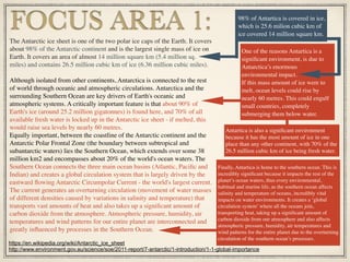 Finally, Antartica is home to the southern ocean. This is
incredibly signiﬁcant because it impacts the rest of the
planet’s ocean waters, thus every environmental,
habitual and marine life, as the southern ocean affects
salinity and temperature of oceans, incredibly vital
impacts on water environments. It creates a ‘global
circulation system’ where all the oceans join,
transporting heat, taking up a signiﬁcant amount of
carbon dioxide from our atmosphere and also affects
atmospheric pressure, humidity, air temperatures and
wind patterns for the entire planet due to the overturning
circulation of the southern ocean’s processes.
FOCUS AREA 1:The Antarctic ice sheet is one of the two polar ice caps of the Earth. It covers
about 98% of the Antarctic continent and is the largest single mass of ice on
Earth. It covers an area of almost 14 million square km (5.4 million sq.
miles) and contains 26.5 million cubic km of ice (6.36 million cubic miles).
Although isolated from other continents, Antarctica is connected to the rest
of world through oceanic and atmospheric circulations. Antarctica and the
surrounding Southern Ocean are key drivers of Earth's oceanic and
atmospheric systems. A critically important feature is that about 90% of
Earth's ice (around 25.2 million gigatonnes) is found here, and 70% of all
available fresh water is locked up in the Antarctic ice sheet - if melted, this
would raise sea levels by nearly 60 metres.
Equally important, between the coastline of the Antarctic continent and the
Antarctic Polar Frontal Zone (the boundary between subtropical and
subantarctic waters) lies the Southern Ocean, which extends over some 38
million km2 and encompasses about 20% of the world's ocean waters. The
Southern Ocean connects the three main ocean basins (Atlantic, Paciﬁc and
Indian) and creates a global circulation system that is largely driven by the
eastward ﬂowing Antarctic Circumpolar Current - the world's largest current.
The current generates an overturning circulation (movement of water masses
of different densities caused by variations in salinity and temperature) that
transports vast amounts of heat and also takes up a signiﬁcant amount of
carbon dioxide from the atmosphere. Atmospheric pressure, humidity, air
temperatures and wind patterns for our entire planet are interconnected and
greatly inﬂuenced by processes in the Southern Ocean.
One of the reasons Antartica is a
signiﬁcant environment, is due to
Antarctica’s enormous
environmental impact.
If this mass amount of ice were to
melt, ocean levels could rise by
nearly 60 metres. This could engulf
small countries, completely
submerging them below water.
98% of Antartica is covered in ice,
which is 25.6 milion cubic km of
ice covered 14 million square km.
https://en.wikipedia.org/wiki/Antarctic_ice_sheet
http://www.environment.gov.au/science/soe/2011-report/7-antarctic/1-introduction/1-1-global-importance
Antartica is also a signiﬁcant environment
because it has the most amount of ice in one
place than any other continent, with 70% of the
26.5 million cubic km of ice being fresh water.
 
