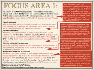 It is situated in the Antarctic region of the Southern Hemisphere, almost
entirely south of the Antarctic Circle, and is surrounded by the Southern Ocean.
At 14.0 million square kilometres (5.4 million square miles), it is the ﬁfth-
largest continent in area after Asia, Africa, North America, and South America.
Size of Antarctica
With all islands and ice shelves, Antarctica is nearly 1½ times the size of the
USA, twice the size of Australia, and 58 times the size of the UK. It covers
8,500,000 square miles (13,661,000 square kilometers).
Height of Antarctica
Antarctica is the highest continent on Earth: average elevation is 8,200ft
(2500m). The elevation at the South Pole is 9,300ft (2835m). The highest point
on the icecap is in Australian Antarctic Territory at 13,451ft (4100m), at 82°
20'S, 56° 30'E. Mount Vinson is the highest mountain in Antarctica at 16,050ft
(4892m).
Snow (precipitation) in Antarctica
Antarctica is the driest continent on earth. The amount of moisture received by
the polar plateau is comparable to that falling on the world's hot deserts, as low
as 0.8 inches (20mm) per year.
Temperature and Wind in Antarctica
Antarctica is the coldest continent on earth. The lowest temperature ever
recorded on earth was -128.6F (-89.2C) at Vostok in the Australian Antarctic
Territory, in 1983. Antarctica is the windiest continent on earth. Winds ﬂow
down the coastal slopes under the inﬂuence of gravity. Speeds of these katabatic
winds have been recorded up to 204 miles per hour (327 kilometers per hour).
FOCUS AREA 1:
Antartica has it’s ranking in amongst the world’s
continental placings being the highest on earth,
making it signiﬁcantly, combined with other
factors, a diverse environment. It’s average
elevation is 2500m, the highest point resting at
4100m atop the Australian Antarctic icecap. The
highest mountain alone in Antartica is 4892m
tall.
One of the reasons Antartica is a
signiﬁcant environment, despite appearing
to be the largest, deceiving may people, it
is in fact the ﬁfth largest continent after
Asia, Aﬁca, North America and South
America. It is 58 times the size of the UK
and 1 1/2 times the size of just the United
States of America alone, covering
12,661,000 square kilometres making it
the ﬁfth largest continent.
In addition to Antartica’s signiﬁcant
environmentally extreme weather, is the extreme
temperatures. It is the coldest continent on earth,
the coldest temperatures every recorded being in
1983 at Vostok in the Austrlian Antarctic Territory,
reached -89.2C. Antartica’s ﬁnal extreme weather
conditions include 327 kilometre per hour winds,
being the widest continent on earth
Antartica, though covered by masses of solidiﬁed
water, is a desert, being the driest continent on
earth. As little as 20m of rain may fall a year,
comparable to the world’s hottest deserts. This
makes it a signiﬁcant continent due to it’s
extreme weather.
https://en.wikipedia.org/wiki/Antarctica
http://www.adventure-network.com/antarctic-environment
 