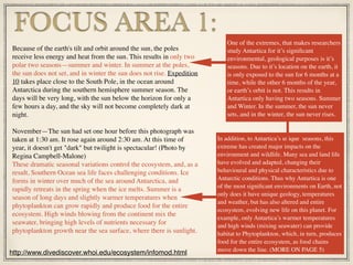 Because of the earth's tilt and orbit around the sun, the poles
receive less energy and heat from the sun. This results in only two
polar two seasons—summer and winter. In summer at the poles,
the sun does not set, and in winter the sun does not rise. Expedition
10 takes place close to the South Pole, in the ocean around
Antarctica during the southern hemisphere summer season. The
days will be very long, with the sun below the horizon for only a
few hours a day, and the sky will not become completely dark at
night.
November—The sun had set one hour before this photograph was
taken at 1:30 am. It rose again around 2:30 am. At this time of
year, it doesn't get "dark" but twilight is spectacular! (Photo by
Regina Campbell-Malone)
These dramatic seasonal variations control the ecosystem, and, as a
result, Southern Ocean sea life faces challenging conditions. Ice
forms in winter over much of the sea around Antarctica, and
rapidly retreats in the spring when the ice melts. Summer is a
season of long days and slightly warmer temperatures when
phytoplankton can grow rapidly and produce food for the entire
ecosystem. High winds blowing from the continent mix the
seawater, bringing high levels of nutrients necessary for
phytoplankton growth near the sea surface, where there is sunlight.
FOCUS AREA 1:
http://www.divediscover.whoi.edu/ecosystem/infomod.html
One of the extremes, that makes researchers
study Antartica for it’s signiﬁcant
environmental, geological purposes is it’s
seasons. Due to it’s location on the earth, it
is only exposed to the sun for 6 months at a
time, while the other 6 months of the year,
or earth’s orbit is not. This results in
Antartica only having two seasons. Summer
and Winter. In the summer, the sun never
sets, and in the winter, the sun never rises.
In addition, to Antartica’s unique seasons, this
extreme has created major impacts on the
environment and wildlife. Many sea and land life
have evolved and adapted, changing their
behavioural and physical characteristics due to
Antarctic conditions. Thus why Antartica is one
of the most signiﬁcant environments on Earth, not
only does it have unique geology, temperatures
and weather, but has also altered and entire
ecosystem, evolving new life on this planet. For
example, only Antartica’s warmer temperatures
and high winds (mixing seawater) can provide
habitat to Phytoplankton, which, in turn, produces
food for the entire ecosystem, as food chains
move down the line. (MORE ON PAGE 5)
 