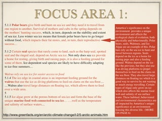5.1.1 Polar bears give birth and hunt on sea ice and they need it to travel from
one region to another. Survival of mothers and cubs in the spring depends on
the mothers’ hunting success, which, in turn, depends on the stability and extent
of sea ice. Less winter sea ice means that female polar bears have to go longer
without food, which impacts their fat stores, and, in turn, their reproductive
success…
5.1.2 Certain seal species that rarely come to land, such as the harp seal, spotted
seal and the ringed seal, depend on Arctic sea ice. Not only does sea ice provide
a home for resting, giving birth and raising pups, it is also a feeding ground for
some of them. Ice-dependent seal species are likely to have difﬁculty adapting
to ice-free summers…
Walrus rely on sea ice for easier access to food
5.1.4 The ice edge in coastal areas is an important feeding ground for the
walrus that use the ice as diving platforms to feed on clams on the sea ﬂoor…
…Walrus also travel large distances on ﬂoating ice, which allows them to feed
over a wide area.
5
5.1.5 Ice algae grow at the porous bottom of sea ice and form the base of the
unique marine food web connected to sea ice… ….well as the temperature
and salinity of surface waters…
FOCUS AREA 1:
http://www.greenfacts.org/en/arctic-climate-change/l-2/5-arctic-animals.htm
Antartica’s signiﬁcance on the
environment provides a unique
environment and affects the
ecological chain of evolution, both
physically and behaviourally. Polar
bears, seals, Walruses, and Ice
Algae are an example of this. Polar
bars rely on the sea ice to hunt and
travel between regions. Seals
depend on the ice as a home for
raising pups and also a feeding
ground. Walrus depend on the ice
like the previous, but they also use
it as diving platforms to propel
themselves to feed on the clams on
the sea ﬂoor. They also travel large
distances on ﬂoating ice which is a
good way to survive by not wasting
so much energy travelling. Certain
types of Algae only grow on ice
which also affects the marine food
web and salinity of sea surface
water. These habitual, behavioural
and environmental charasteritics are
all impacted by Antartica’s unique
signiﬁcance as an environment
housing this diverse life. (MORE
ON PAGE 6)
 