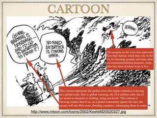 CARTOON
http://www.intoon.com/toons/2002/KeefeM20020327.jpg
The penguin on the wave also represents
how their habitat, which they rely on the
ice for breeding grounds and many other
environmental/habitual purposes, melts,
thus they have nowhere to go or live.
This cartoon represents the global crisis and impact Antartica is having
on a global scale. Due to global warming, the 25.6 million cubic km of
ice stored in Antartica is melting, rising sea levels. This cartoon is
showing readers that if we, as a global community ignore this fact, the
oceans will rise 60m more, ﬂooding countries, submerging them in water.
 