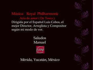Música:  Royal  Philharmonic Aria de amor ( De Tosca ) Dirigida por el Español Luis Cobos, el mejor Director, Arreglista y Compositor según mi modo de ver. Saludos Manuel Mérida, Yucatán, México 