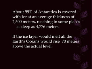 About 99% of Antarctica is covered with ice at an average thickness of 2,500 meters, reaching in some places  as deep as 4,776 meters. If the ice layer would melt all the Earth’s Oceans would rise  70 meters above the actual level.  
