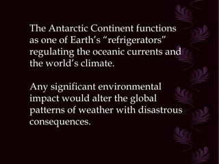 The Antarctic Continent functions as one of Earth’s “refrigerators” regulating the oceanic currents and the world’s climate. Any significant environmental impact would alter the global patterns of weather with disastrous consequences. 